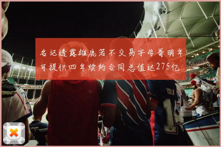 名记透露雄鹿若不交易字母哥明年可提供四年续约合同总值达275亿