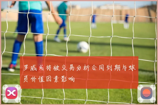 罗威或将被交易分析合同到期与球员价值因素影响