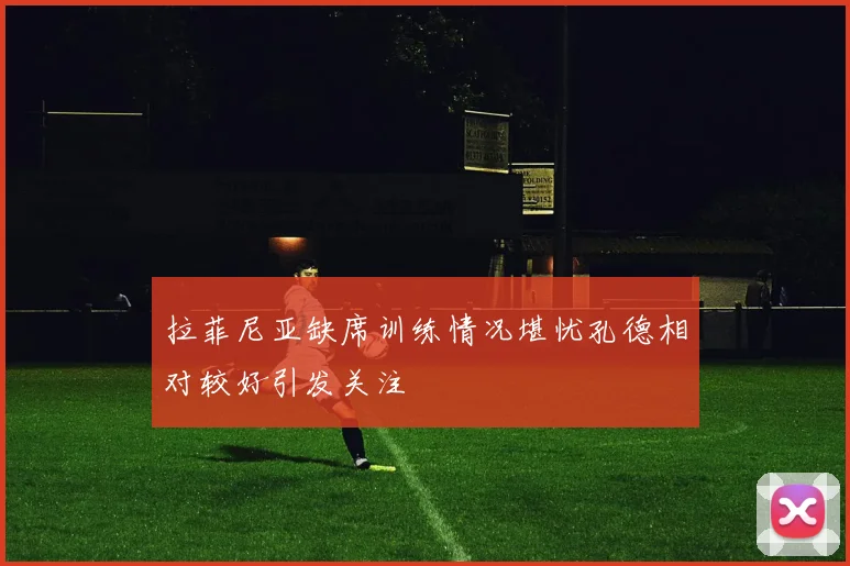 拉菲尼亚缺席训练情况堪忧孔德相对较好引发关注