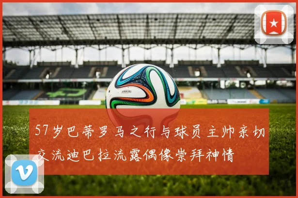 57岁巴蒂罗马之行与球员主帅亲切交流迪巴拉流露偶像崇拜神情