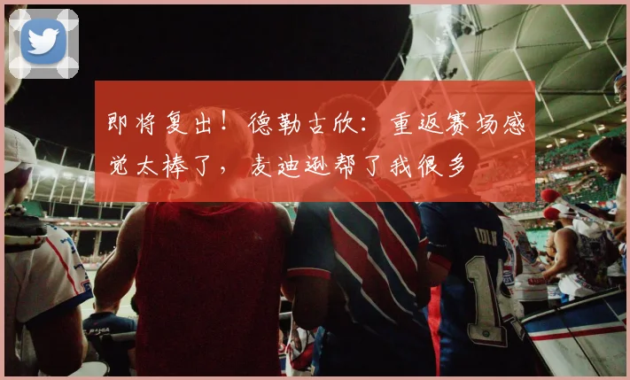 即将复出！德勒古欣：重返赛场感觉太棒了，麦迪逊帮了我很多