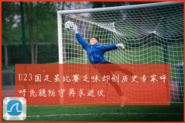 U23国足虽比赛乏味却创历史专家呼吁先稳防守再求进攻