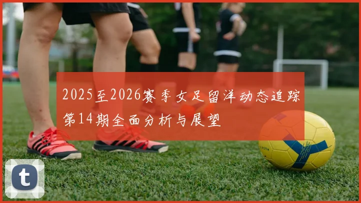 2025至2026赛季女足留洋动态追踪第14期全面分析与展望