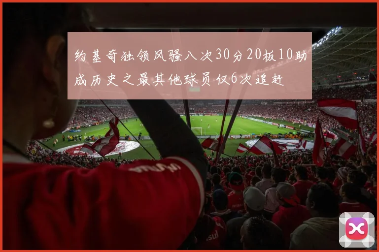 约基奇独领风骚八次30分20板10助成历史之最其他球员仅6次追赶