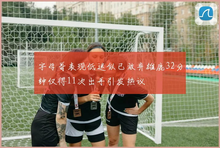 字母哥表现低迷似已放弃雄鹿32分钟仅得11次出手引发热议