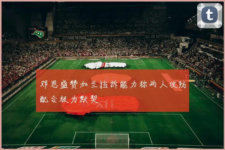 邓恩盛赞加兰挡拆能力称两人攻防配合极为默契