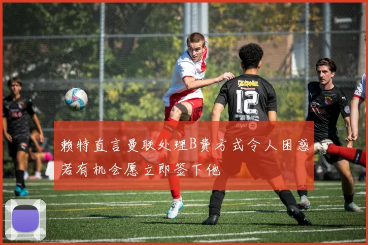 赖特直言曼联处理B费方式令人困惑若有机会愿立即签下他