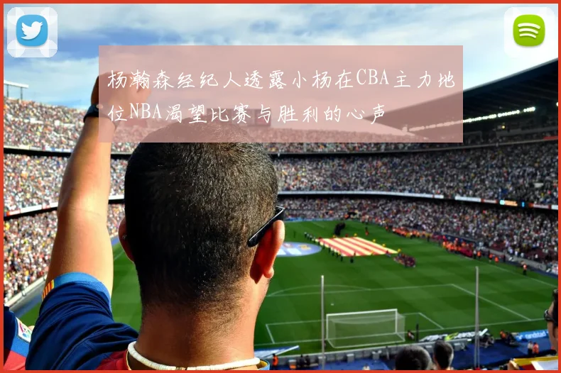 杨瀚森经纪人透露小杨在CBA主力地位NBA渴望比赛与胜利的心声