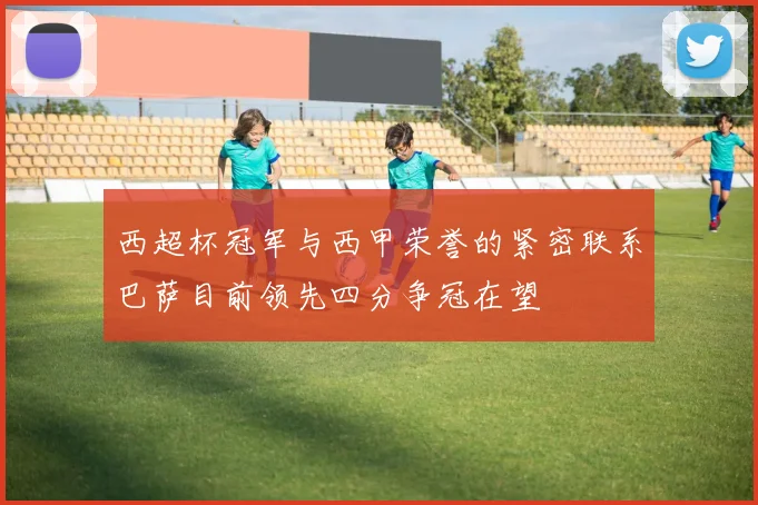 西超杯冠军与西甲荣誉的紧密联系巴萨目前领先四分争冠在望