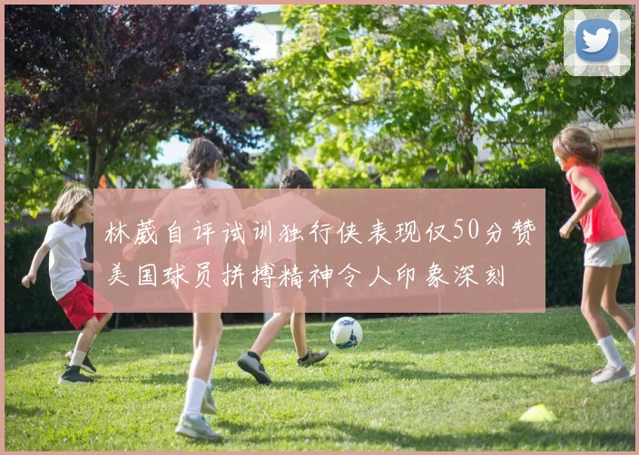 林葳自评试训独行侠表现仅50分赞美国球员拼搏精神令人印象深刻