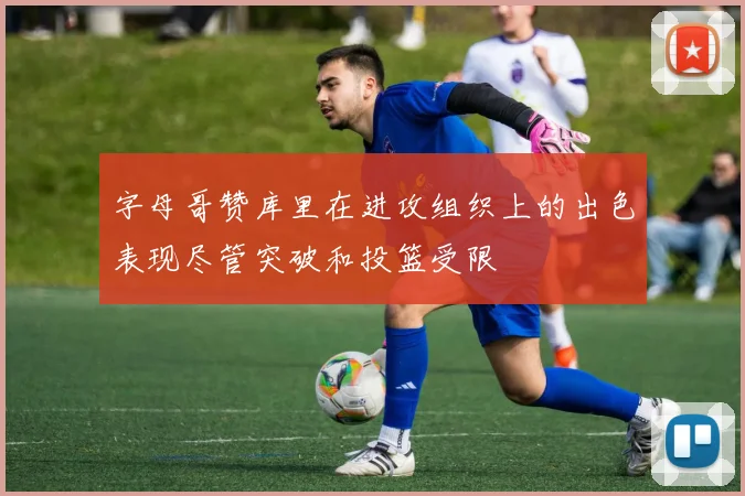 字母哥赞库里在进攻组织上的出色表现尽管突破和投篮受限