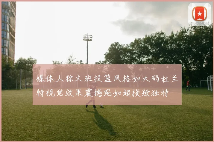 媒体人称文班投篮风格如大码杜兰特视觉效果震撼宛如超模般独特