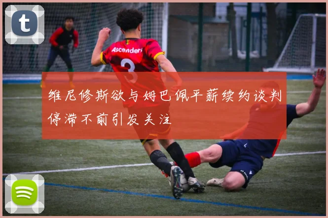 维尼修斯欲与姆巴佩平薪续约谈判停滞不前引发关注
