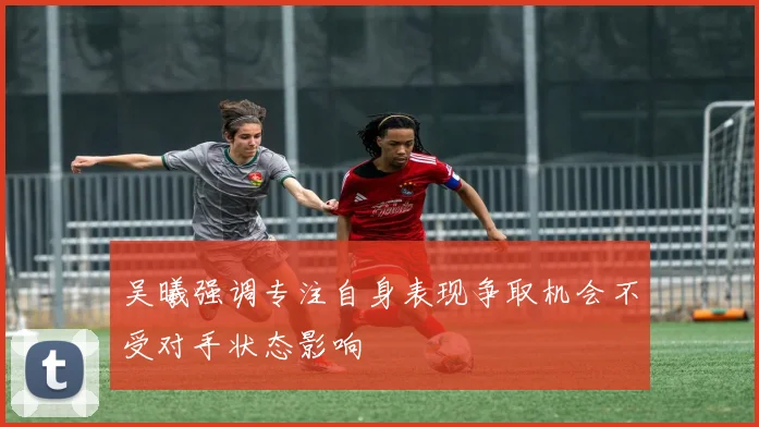 吴曦强调专注自身表现争取机会不受对手状态影响