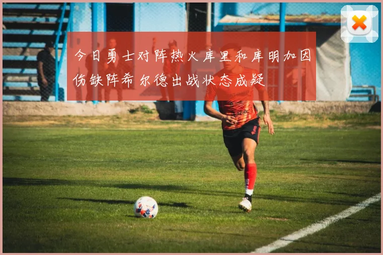 今日勇士对阵热火库里和库明加因伤缺阵希尔德出战状态成疑