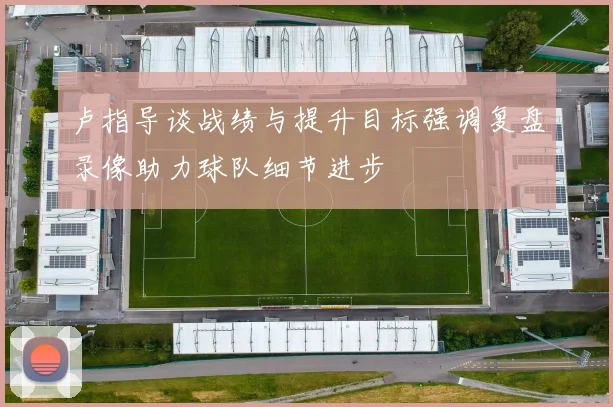 卢指导谈战绩与提升目标强调复盘录像助力球队细节进步