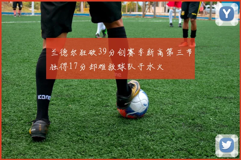 兰德尔狂砍39分创赛季新高第三节独得17分却难救球队于水火