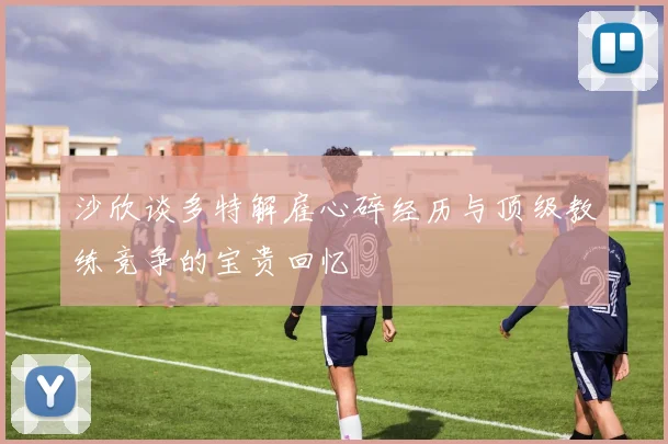 沙欣谈多特解雇心碎经历与顶级教练竞争的宝贵回忆