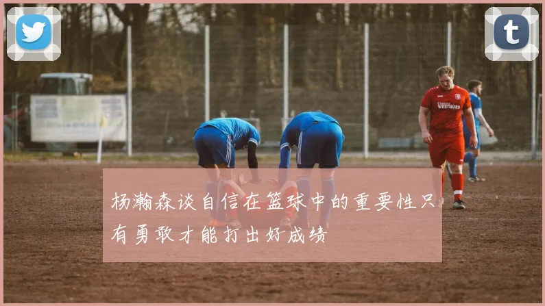 杨瀚森谈自信在篮球中的重要性只有勇敢才能打出好成绩