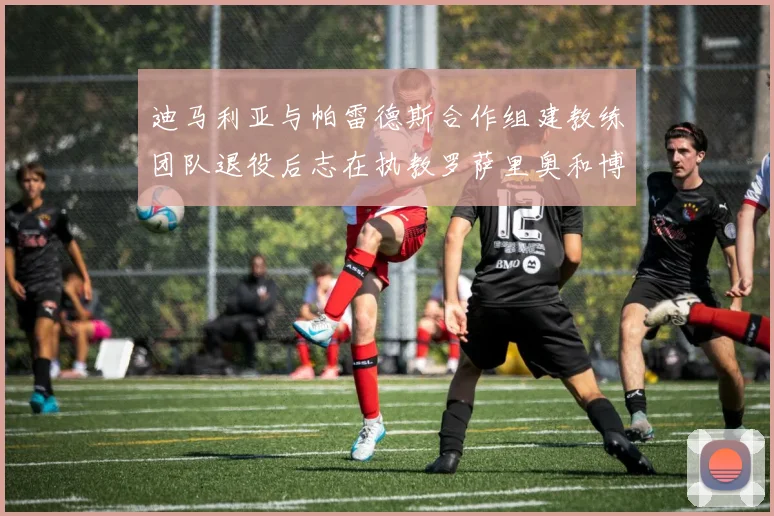 迪马利亚与帕雷德斯合作组建教练团队退役后志在执教罗萨里奥和博卡