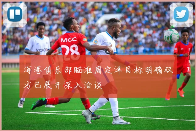 海港俱乐部瞄准周定洋目标明确双方已展开深入洽谈