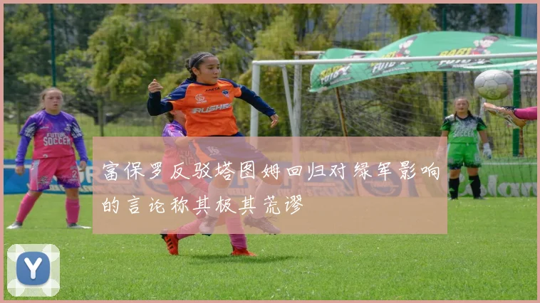 富保罗反驳塔图姆回归对绿军影响的言论称其极其荒谬