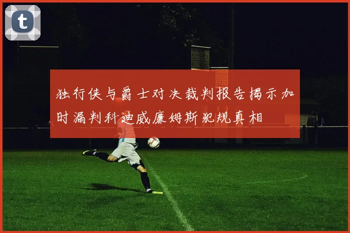 独行侠与爵士对决裁判报告揭示加时漏判科迪威廉姆斯犯规真相