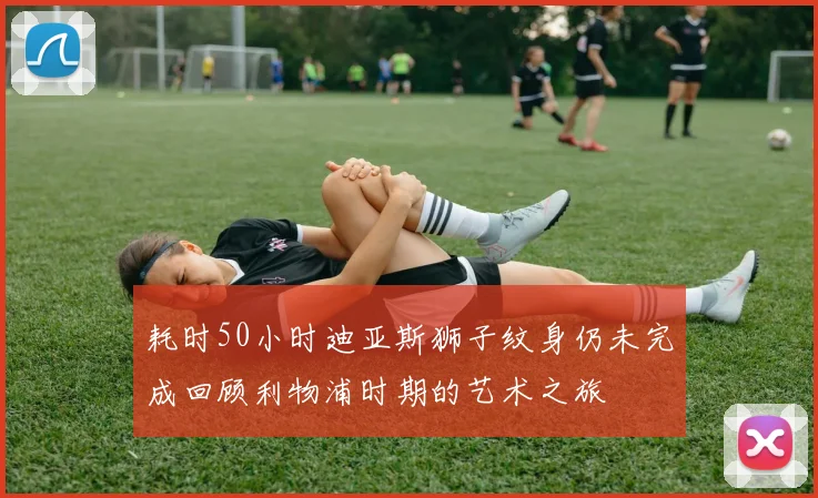 耗时50小时迪亚斯狮子纹身仍未完成回顾利物浦时期的艺术之旅