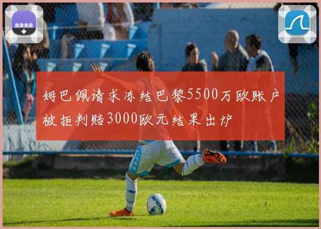 姆巴佩请求冻结巴黎5500万欧账户被拒判赔3000欧元结果出炉