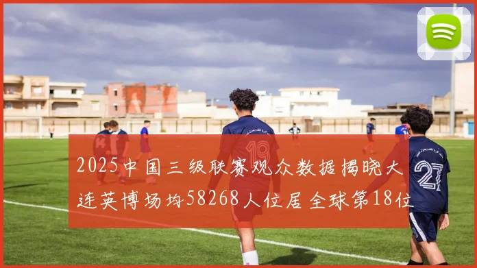 2025中国三级联赛观众数据揭晓大连英博场均58268人位居全球第18位