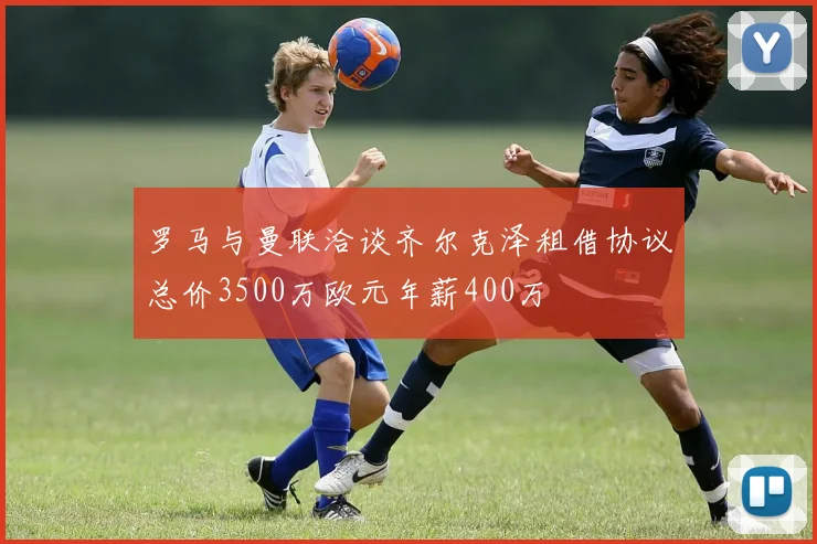 罗马与曼联洽谈齐尔克泽租借协议总价3500万欧元年薪400万