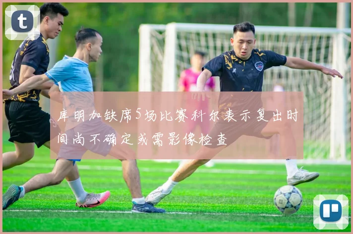 库明加缺席5场比赛科尔表示复出时间尚不确定或需影像检查