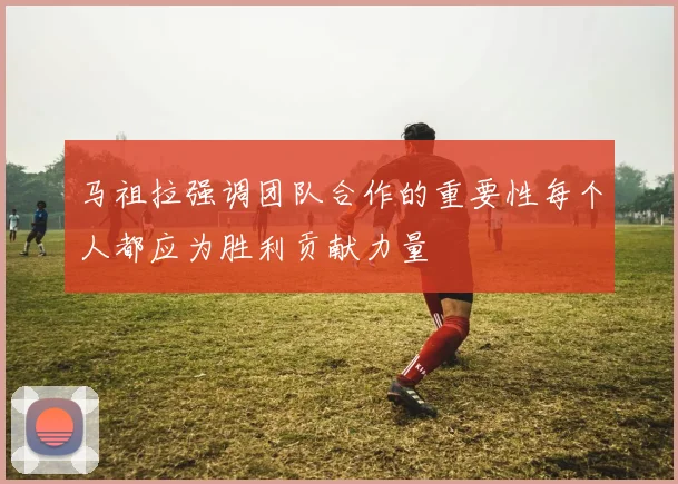 马祖拉强调团队合作的重要性每个人都应为胜利贡献力量