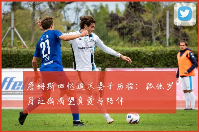 詹姆斯回忆追求妻子历程：孤独岁月让我渴望真爱与陪伴