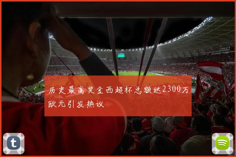 历史最高奖金西超杯总额达2300万欧元引发热议