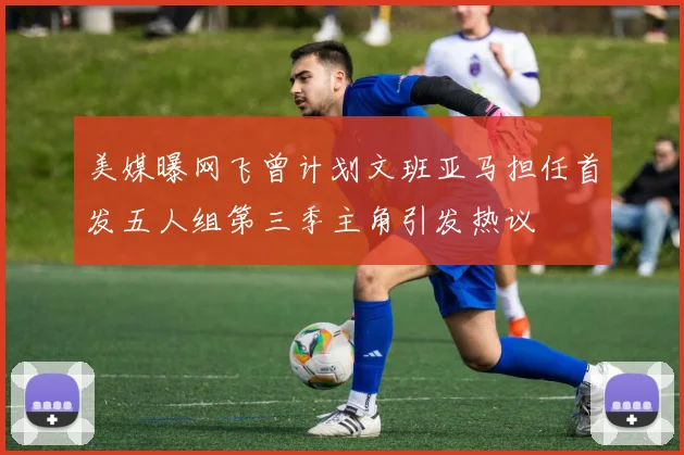 美媒曝网飞曾计划文班亚马担任首发五人组第三季主角引发热议