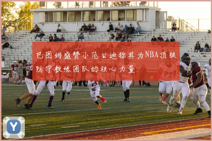 巴图姆盛赞小范甘迪称其为NBA顶级防守教练团队的核心力量