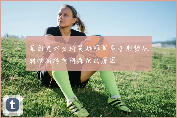 莱因克尔分析英超冠军争夺形势从利物浦转向阿森纳的原因