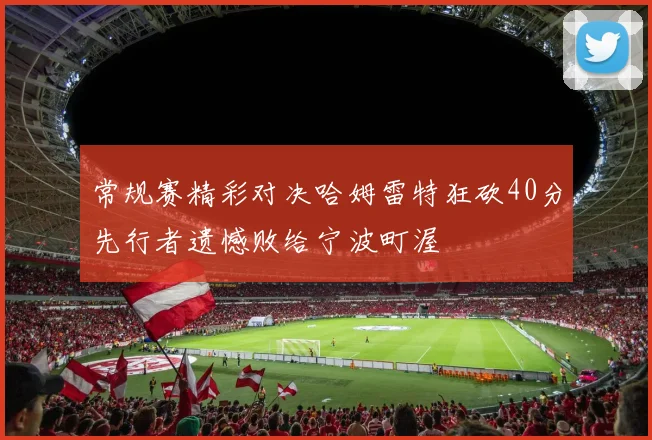 常规赛精彩对决哈姆雷特狂砍40分先行者遗憾败给宁波町渥