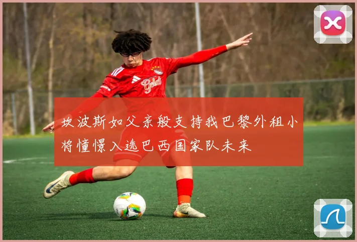 坎波斯如父亲般支持我巴黎外租小将憧憬入选巴西国家队未来