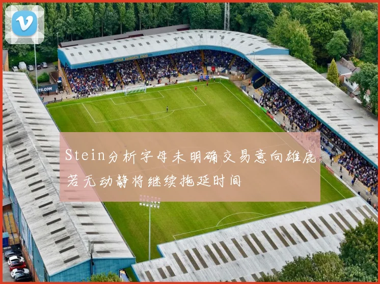 Stein分析字母未明确交易意向雄鹿若无动静将继续拖延时间