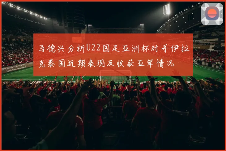 马德兴分析U22国足亚洲杯对手伊拉克泰国近期表现及收获亚军情况